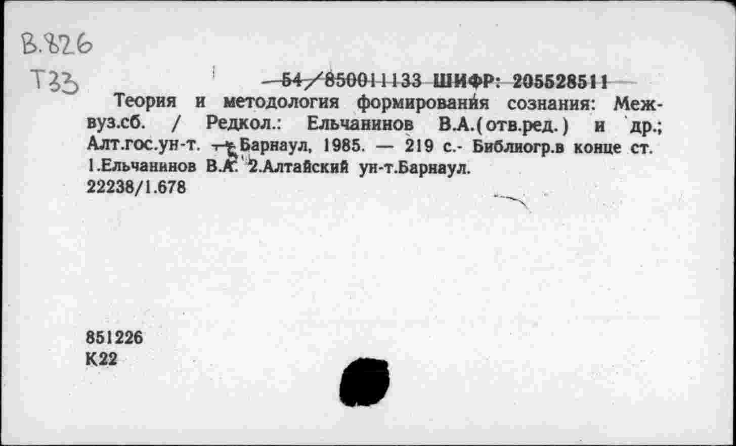 ﻿1	—&4/8500Н133 ШИФР: 2055285II
Теория и методология формированйя сознания: Меж-вуз.сб. / Редкол.: Ельчанинов В.А.(отв.ред.) и др.; Алт.гос.ун-т. -г^Барнаул, 1985. — 219 с.- Библиогр.в конце ст. 1.Ельчанинов В.К. 2.Алтайский ун-т.Барнаул. 22238/1.678
851226
К22